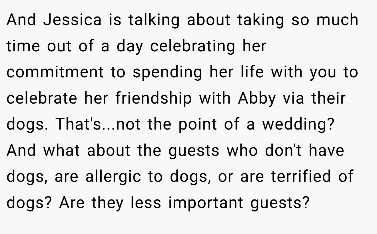 And Jessica is talking about taking so much time out of a day celebrating her commitment to spending her life with you to celebrate her friendship with Abby via their dogs. That's...not the point of a wedding? And what about the guests who don't have dogs, are allergic to dogs, or are terrified of dogs? Are they less important guests?