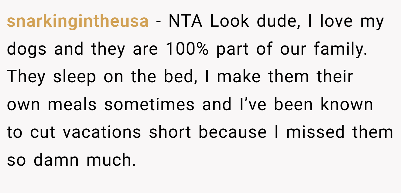 snarkingintheusa − NTA Look dude, I love my dogs and they are 100% part of our family. They sleep on the bed, I make them their own meals sometimes and I’ve been known to cut vacations short because I missed them so damn much.