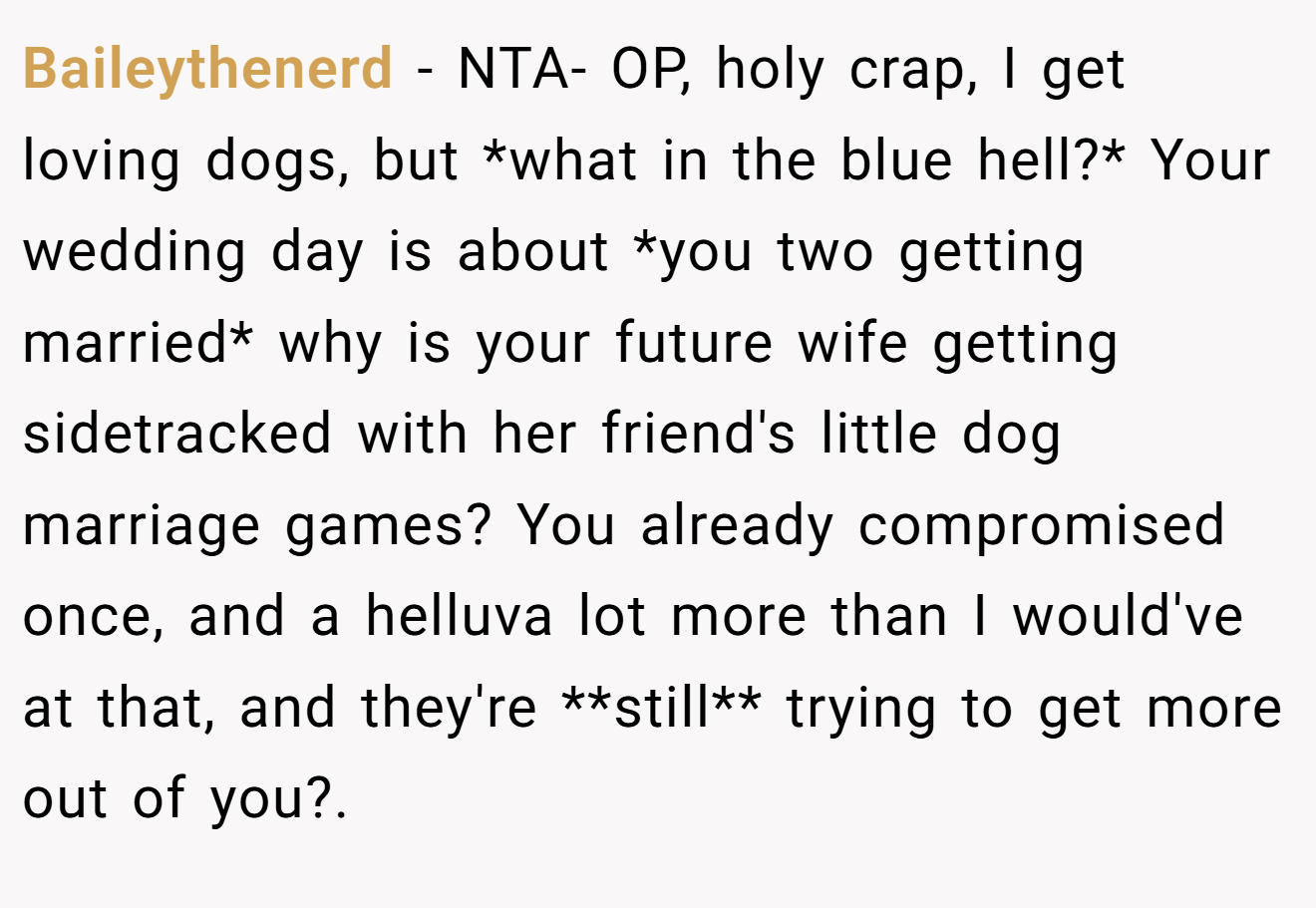 Baileythenerd − NTA- OP, holy crap, I get loving dogs, but *what in the blue hell?* Your wedding day is about *you two getting married* why is your future wife getting sidetracked with her friend's little dog marriage games? You already compromised once, and a helluva lot more than I would've at that, and they're **still** trying to get more out of you?.