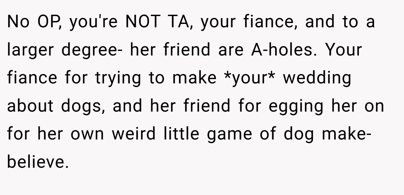 No OP, you're NOT TA, your fiance, and to a larger degree- her friend are A-holes. Your fiance for trying to make *your* wedding about dogs, and her friend for egging her on for her own weird little game of dog make-believe.