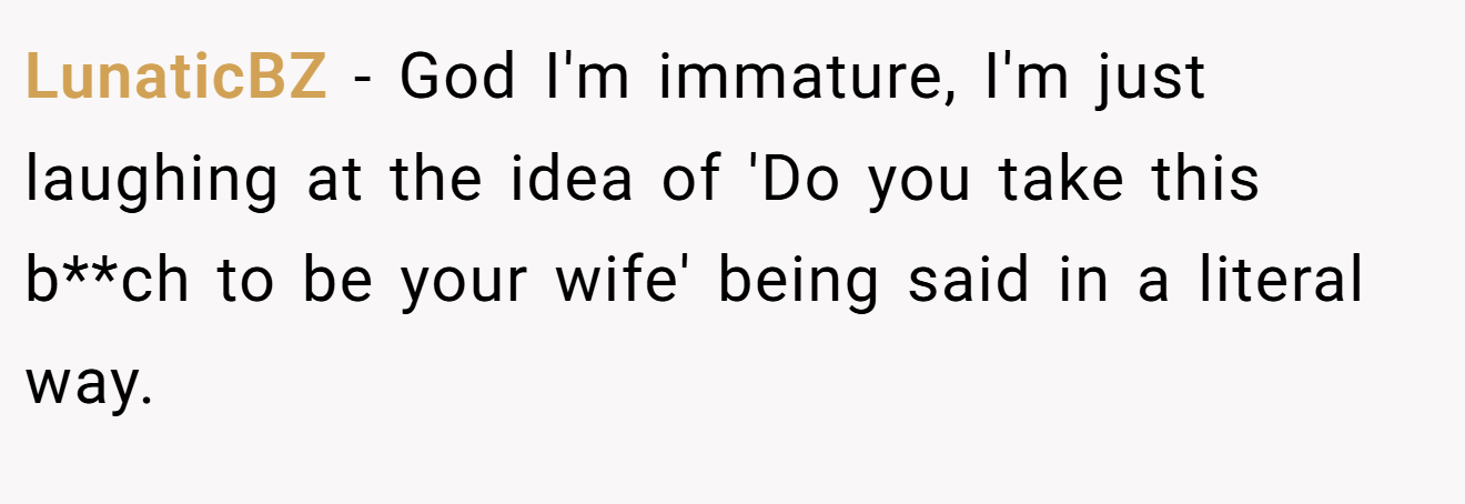 LunaticBZ − God I'm immature, I'm just laughing at the idea of 'Do you take this b**ch to be your wife' being said in a literal way.