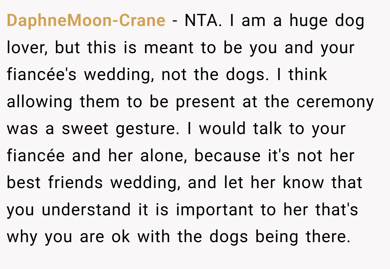 DaphneMoon-Crane − NTA. I am a huge dog lover, but this is meant to be you and your fiancée's wedding, not the dogs. I think allowing them to be present at the ceremony was a sweet gesture. I would talk to your fiancée and her alone, because it's not her best friends wedding, and let her know that you understand it is important to her that's why you are ok with the dogs being there.