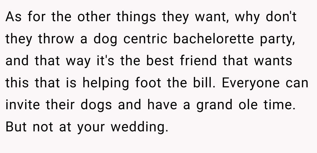 As for the other things they want, why don't they throw a dog centric bachelorette party, and that way it's the best friend that wants this that is helping foot the bill. Everyone can invite their dogs and have a grand ole time. But not at your wedding.