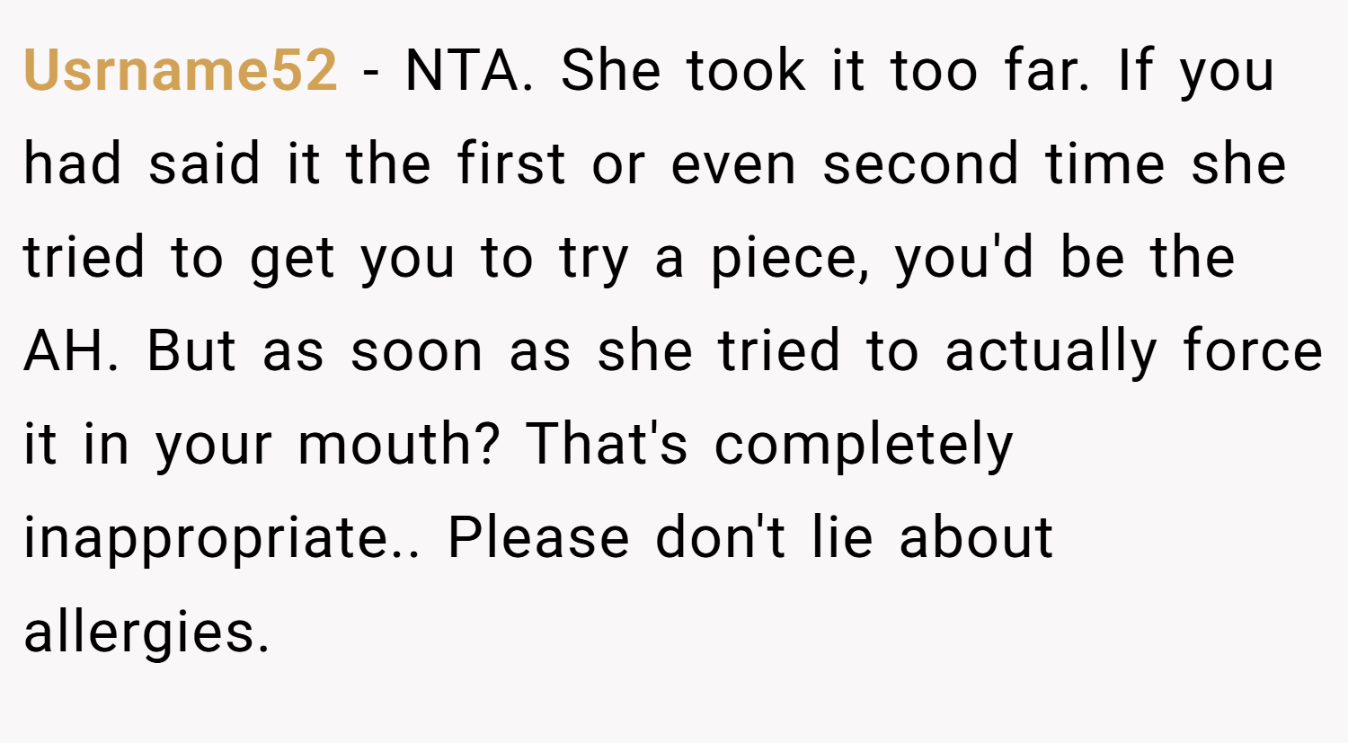 Usrname52 − NTA. She took it too far. If you had said it the first or even second time she tried to get you to try a piece, you'd be the AH. But as soon as she tried to actually force it in your mouth? That's completely inappropriate.. Please don't lie about allergies.