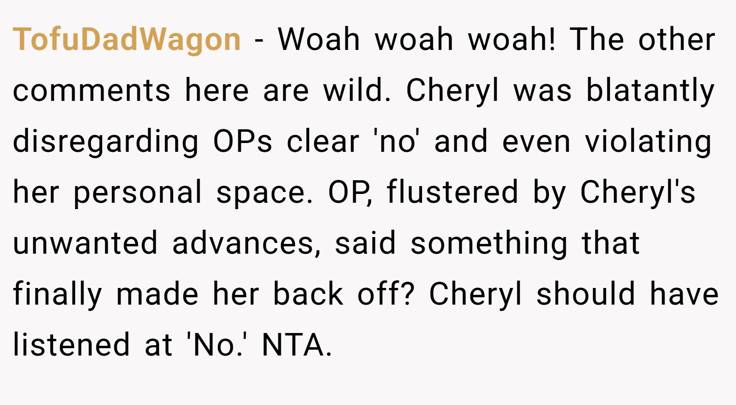 TofuDadWagon − Woah woah woah! The other comments here are wild. Cheryl was blatantly disregarding OPs clear 'no' and even violating her personal space. OP, flustered by Cheryl's unwanted advances, said something that finally made her back off? Cheryl should have listened at 'No.' NTA.