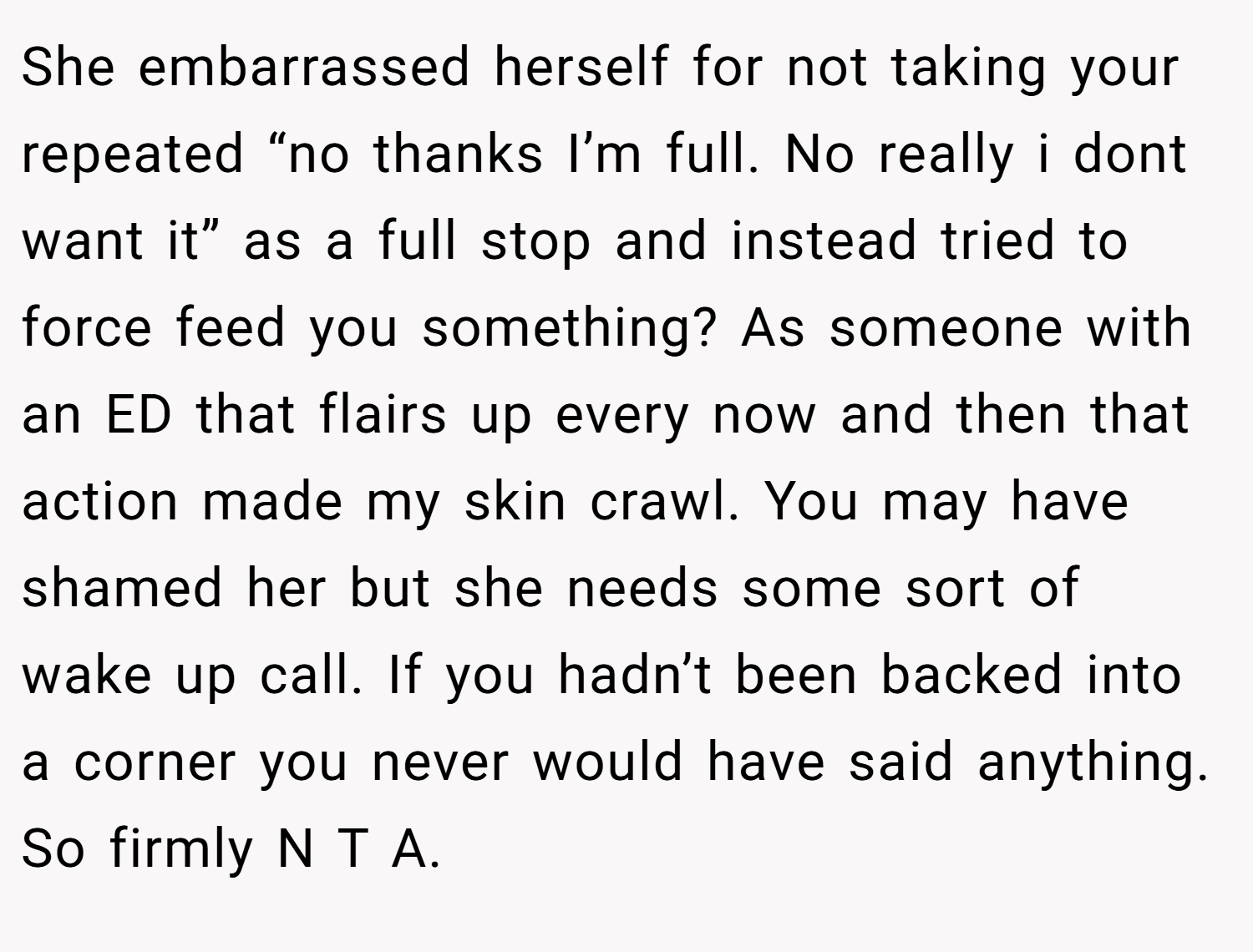 She embarrassed herself for not taking your repeated “no thanks I’m full. No really i dont want it” as a full stop and instead tried to force feed you something? As someone with an ED that flairs up every now and then that action made my skin crawl. You may have shamed her but she needs some sort of wake up call. If you hadn’t been backed into a corner you never would have said anything. So firmly N T A.