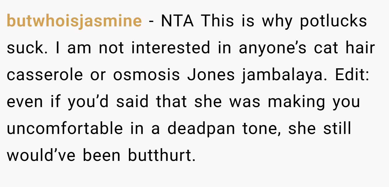 butwhoisjasmine − NTA This is why potlucks suck. I am not interested in anyone’s cat hair casserole or osmosis Jones jambalaya. Edit: even if you’d said that she was making you uncomfortable in a deadpan tone, she still would’ve been butthurt.
