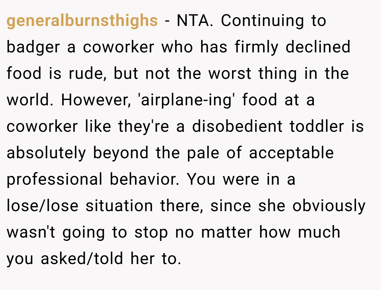 generalburnsthighs − NTA. Continuing to badger a coworker who has firmly declined food is rude, but not the worst thing in the world. However, 'airplane-ing' food at a coworker like they're a disobedient toddler is absolutely beyond the pale of acceptable professional behavior. You were in a lose/lose situation there, since she obviously wasn't going to stop no matter how much you asked/told her to.