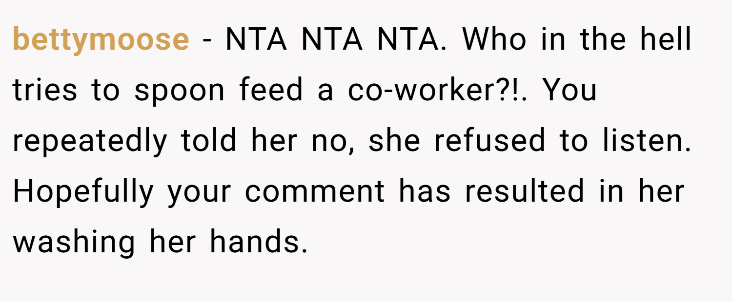 bettymoose − NTA NTA NTA. Who in the hell tries to spoon feed a co-worker?!. You repeatedly told her no, she refused to listen. Hopefully your comment has resulted in her washing her hands.