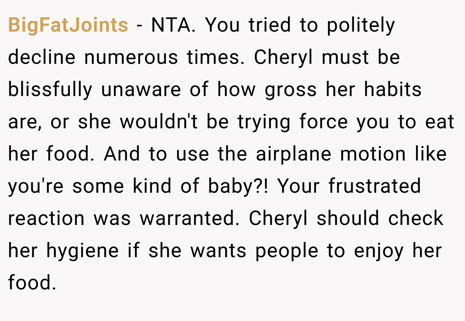 BigFatJoints − NTA. You tried to politely decline numerous times. Cheryl must be blissfully unaware of how gross her habits are, or she wouldn't be trying force you to eat her food. And to use the airplane motion like you're some kind of baby?! Your frustrated reaction was warranted. Cheryl should check her hygiene if she wants people to enjoy her food.
