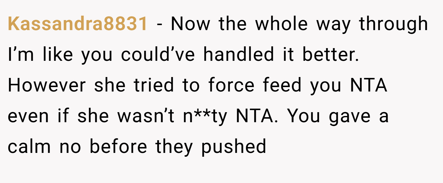 Kassandra8831 − Now the whole way through I’m like you could’ve handled it better. However she tried to force feed you NTA even if she wasn’t n**ty NTA. You gave a calm no before they pushed