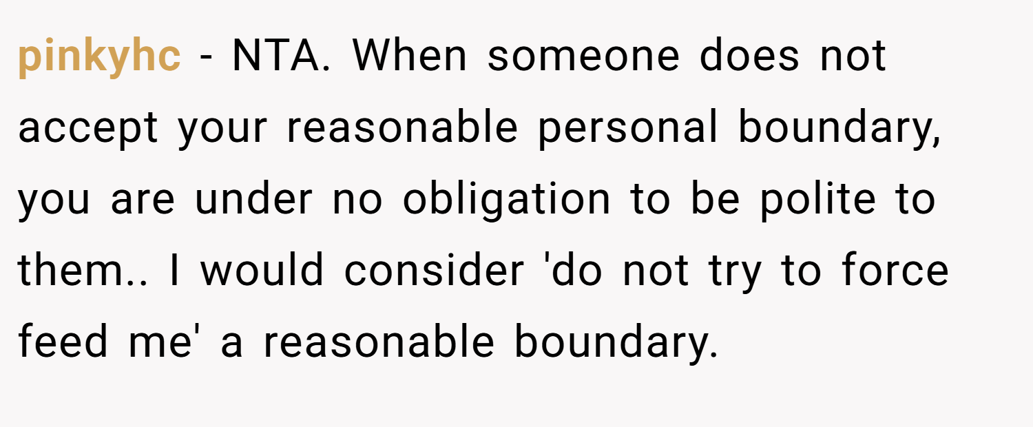 pinkyhc − NTA. When someone does not accept your reasonable personal boundary, you are under no obligation to be polite to them.. I would consider 'do not try to force feed me' a reasonable boundary.