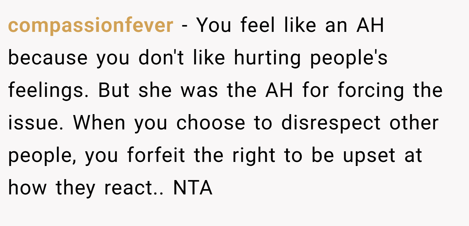 compassionfever − You feel like an AH because you don't like hurting people's feelings. But she was the AH for forcing the issue. When you choose to disrespect other people, you forfeit the right to be upset at how they react.. NTA