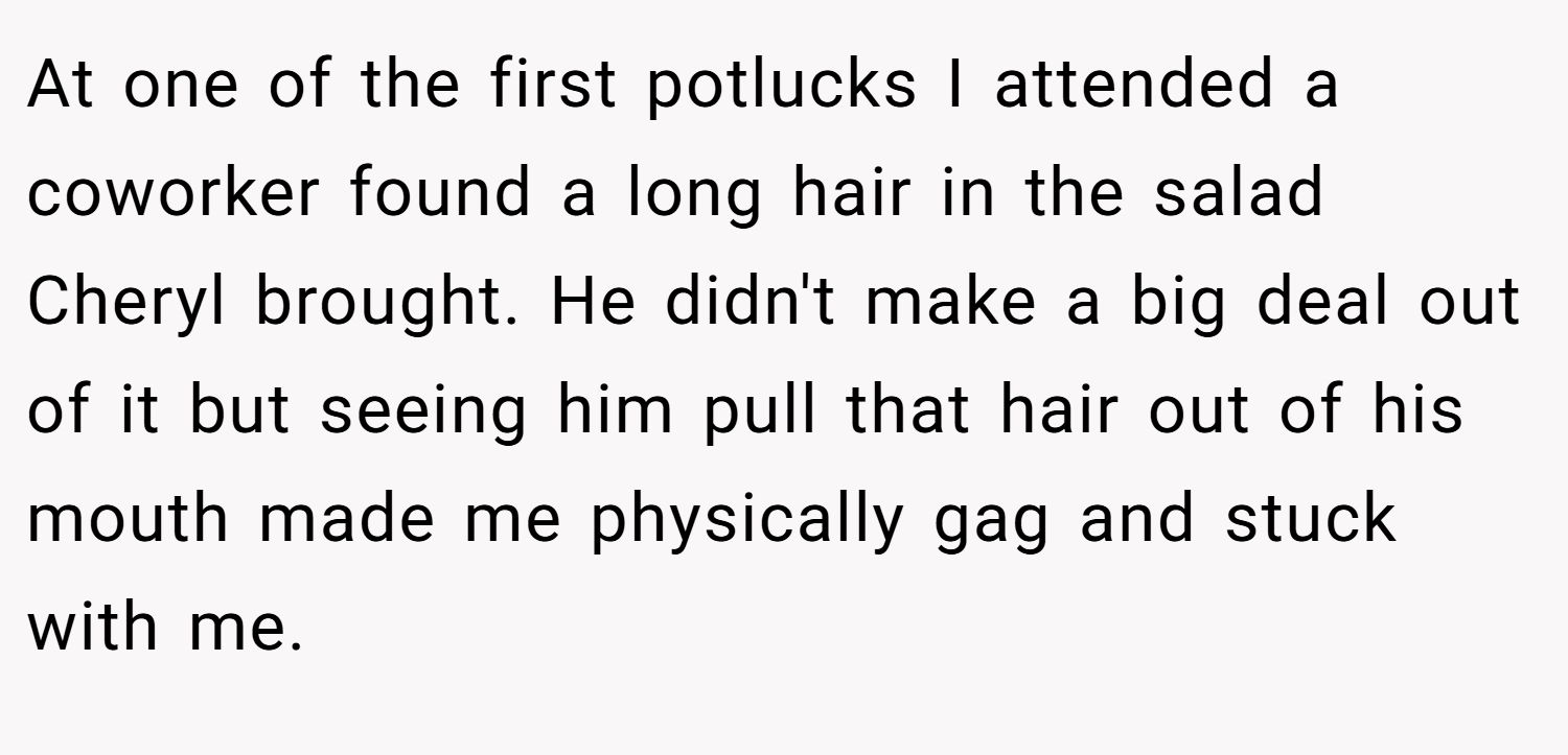 At one of the first potlucks I attended a coworker found a long hair in the salad Cheryl brought. He didn't make a big deal out of it but seeing him pull that hair out of his mouth made me physically gag and stuck with me.