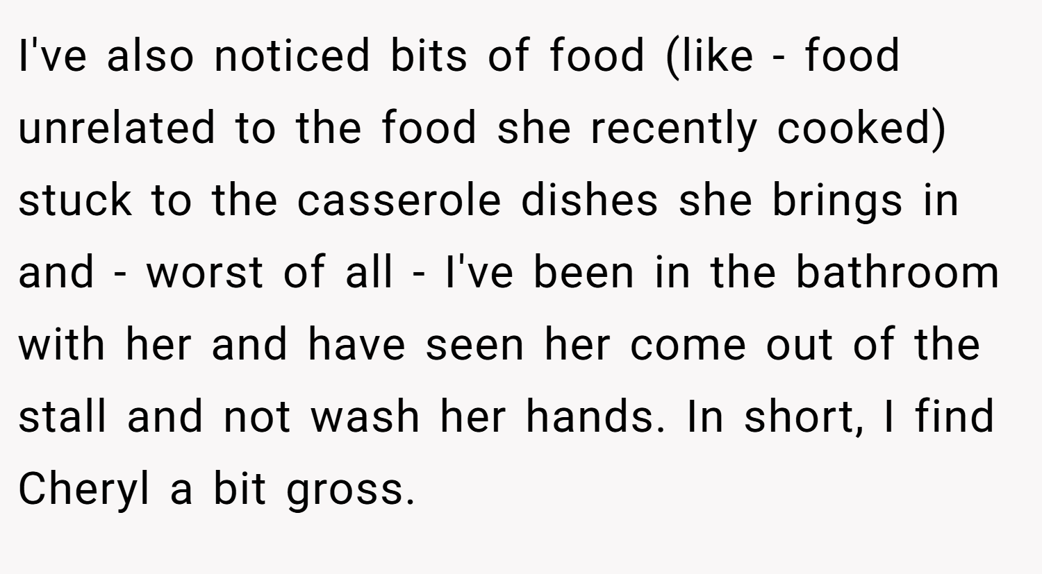 I've also noticed bits of food (like - food unrelated to the food she recently cooked) stuck to the casserole dishes she brings in and - worst of all - I've been in the bathroom with her and have seen her come out of the stall and not wash her hands. In short, I find Cheryl a bit gross.