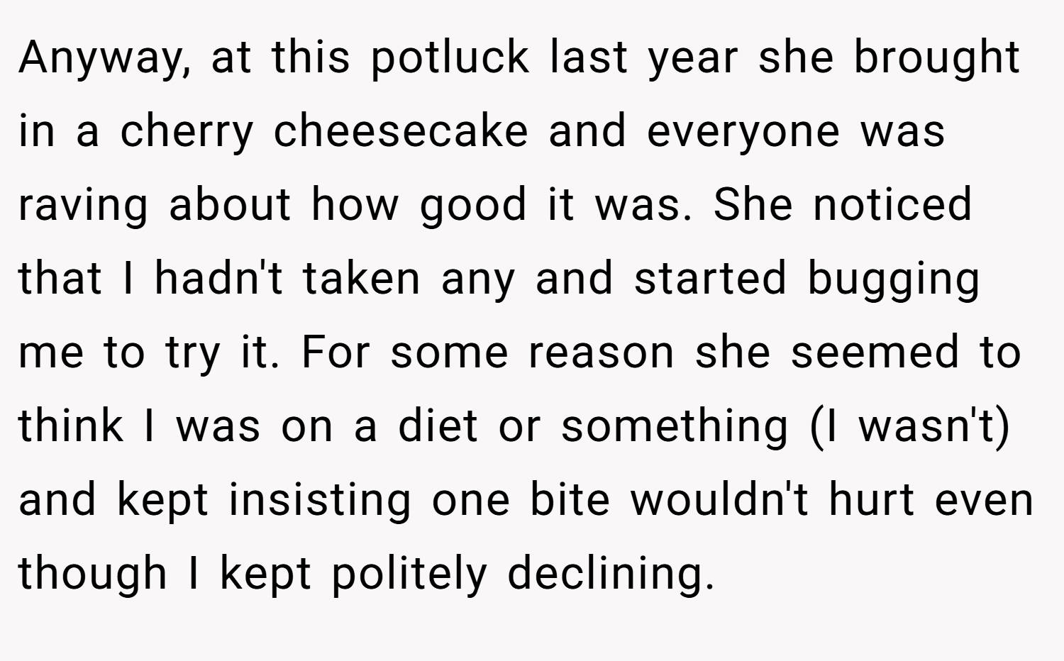 Anyway, at this potluck last year she brought in a cherry cheesecake and everyone was raving about how good it was. She noticed that I hadn't taken any and started bugging me to try it. For some reason she seemed to think I was on a diet or something (I wasn't) and kept insisting one bite wouldn't hurt even though I kept politely declining.