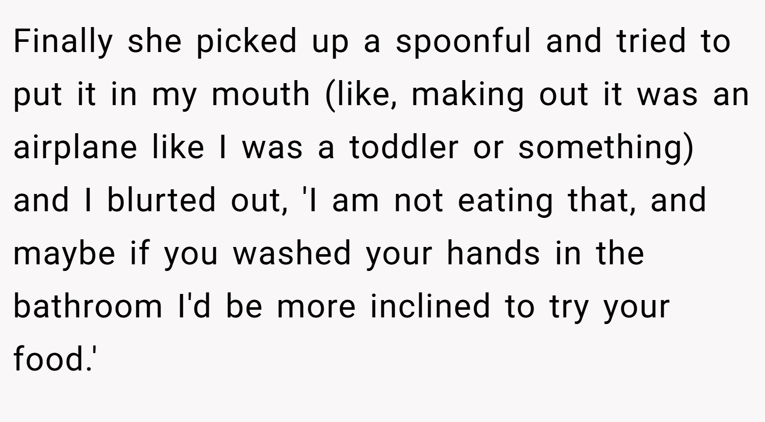 Finally she picked up a spoonful and tried to put it in my mouth (like, making out it was an airplane like I was a toddler or something) and I blurted out, 'I am not eating that, and maybe if you washed your hands in the bathroom I'd be more inclined to try your food.'