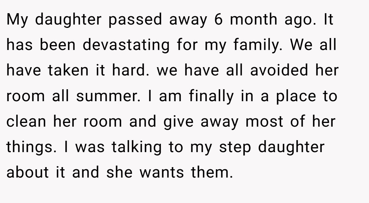 My daughter passed away 6 month ago. It has been devastating for my family. We all have taken it hard. we have all avoided her room all summer. I am finally in a place to clean her room and give away most of her things. I was talking to my step daughter about it and she wants them.