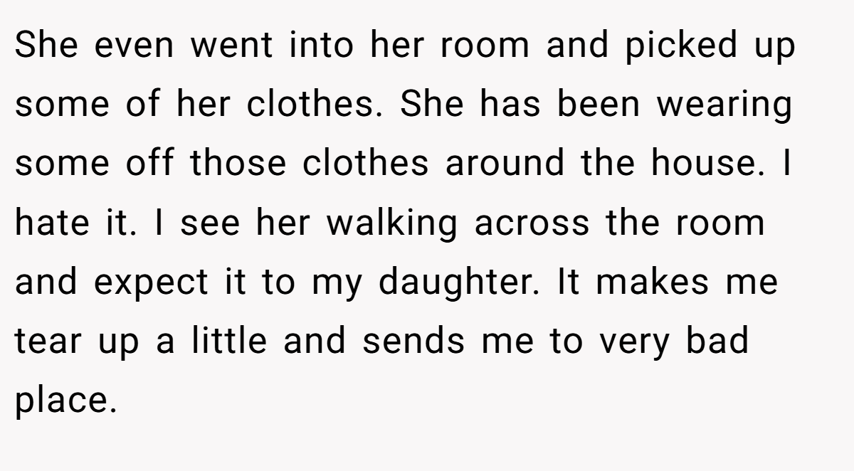 She even went into her room and picked up some of her clothes. She has been wearing some off those clothes around the house. I hate it. I see her walking across the room and expect it to my daughter. It makes me tear up a little and sends me to very bad place.