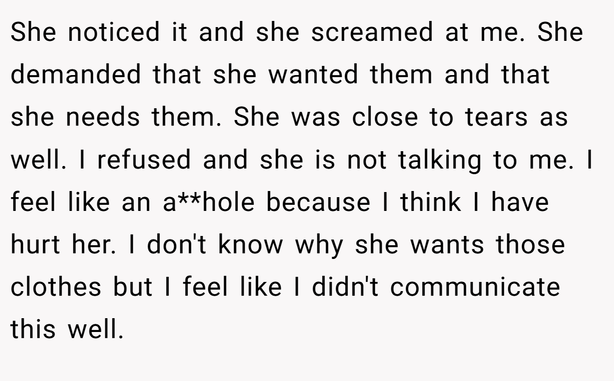 She noticed it and she screamed at me. She demanded that she wanted them and that she needs them. She was close to tears as well. I refused and she is not talking to me. I feel like an a**hole because I think I have hurt her. I don't know why she wants those clothes but I feel like I didn't communicate this well.