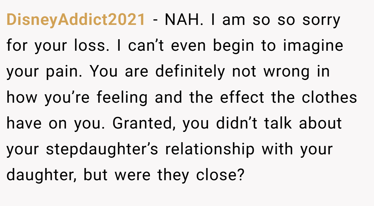 DisneyAddict2021 − NAH. I am so so sorry for your loss. I can’t even begin to imagine your pain. You are definitely not wrong in how you’re feeling and the effect the clothes have on you. Granted, you didn’t talk about your stepdaughter’s relationship with your daughter, but were they close?