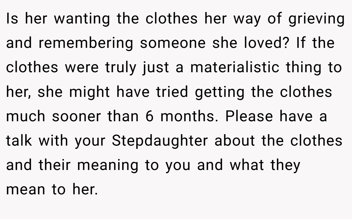Is her wanting the clothes her way of grieving and remembering someone she loved? If the clothes were truly just a materialistic thing to her, she might have tried getting the clothes much sooner than 6 months. Please have a talk with your Stepdaughter about the clothes and their meaning to you and what they mean to her.