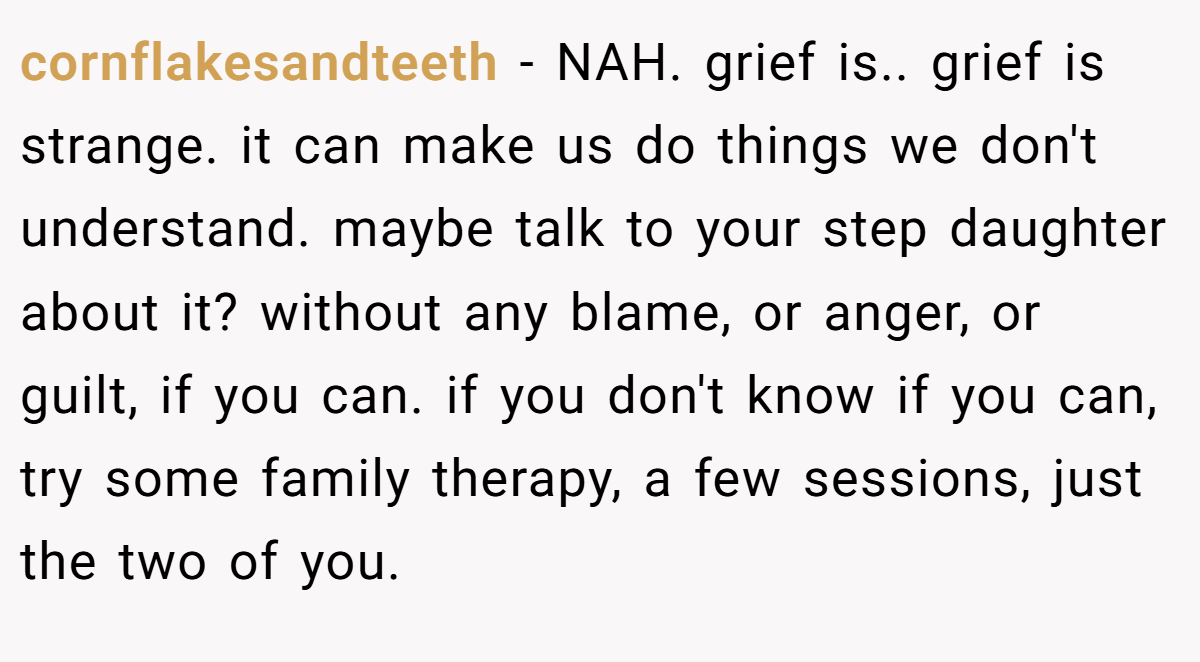 cornflakesandteeth − NAH. grief is.. grief is strange. it can make us do things we don't understand. maybe talk to your step daughter about it? without any blame, or anger, or guilt, if you can. if you don't know if you can, try some family therapy, a few sessions, just the two of you.
