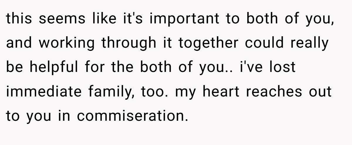 this seems like it's important to both of you, and working through it together could really be helpful for the both of you.. i've lost immediate family, too. my heart reaches out to you in commiseration.