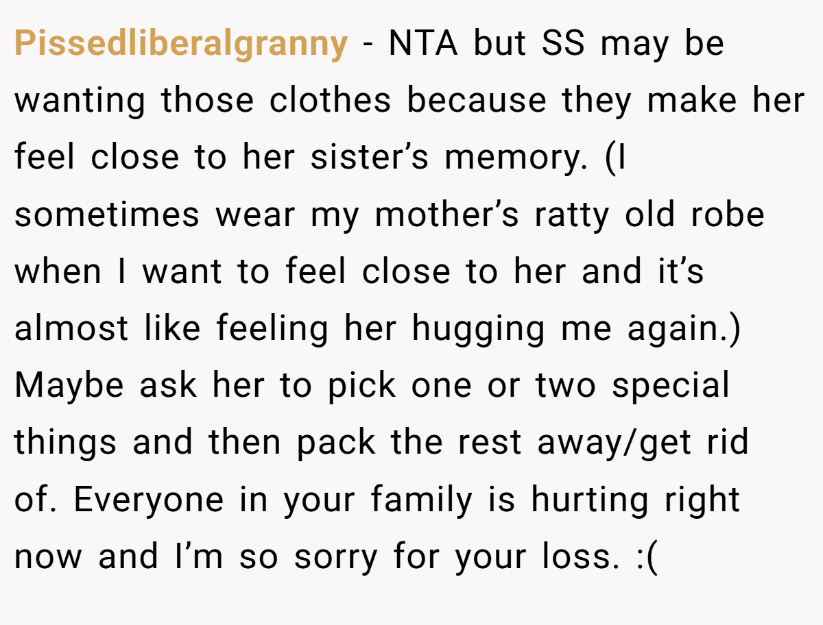 Pissedliberalgranny − NTA but SS may be wanting those clothes because they make her feel close to her sister’s memory. (I sometimes wear my mother’s ratty old robe when I want to feel close to her and it’s almost like feeling her hugging me again.) Maybe ask her to pick one or two special things and then pack the rest away/get rid of. Everyone in your family is hurting right now and I’m so sorry for your loss. :(