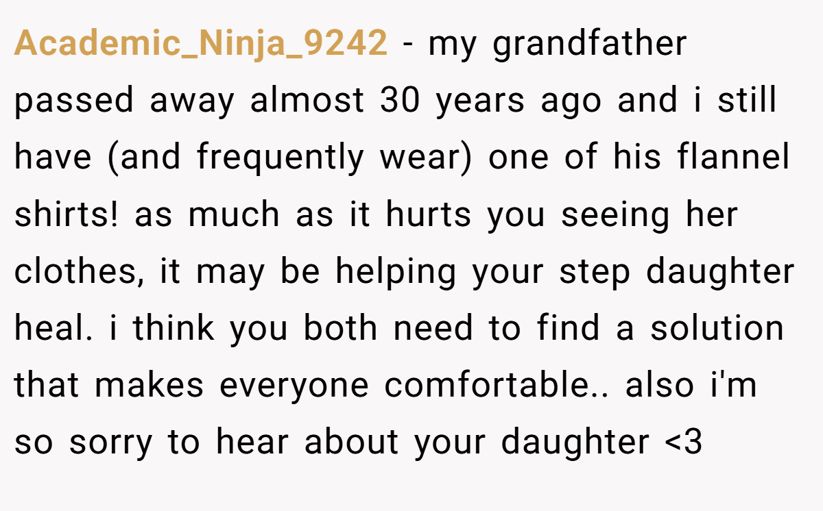 Academic_Ninja_9242 − my grandfather passed away almost 30 years ago and i still have (and frequently wear) one of his flannel shirts! as much as it hurts you seeing her clothes, it may be helping your step daughter heal. i think you both need to find a solution that makes everyone comfortable.. also i'm so sorry to hear about your daughter <3