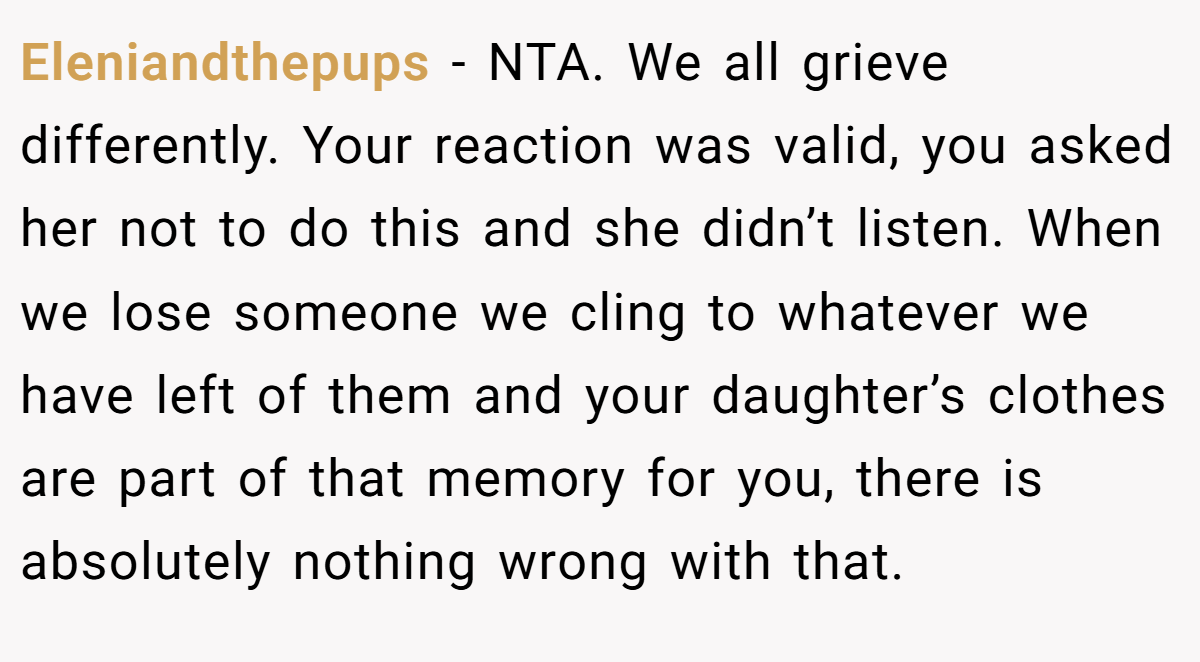 Eleniandthepups − NTA. We all grieve differently. Your reaction was valid, you asked her not to do this and she didn’t listen. When we lose someone we cling to whatever we have left of them and your daughter’s clothes are part of that memory for you, there is absolutely nothing wrong with that.