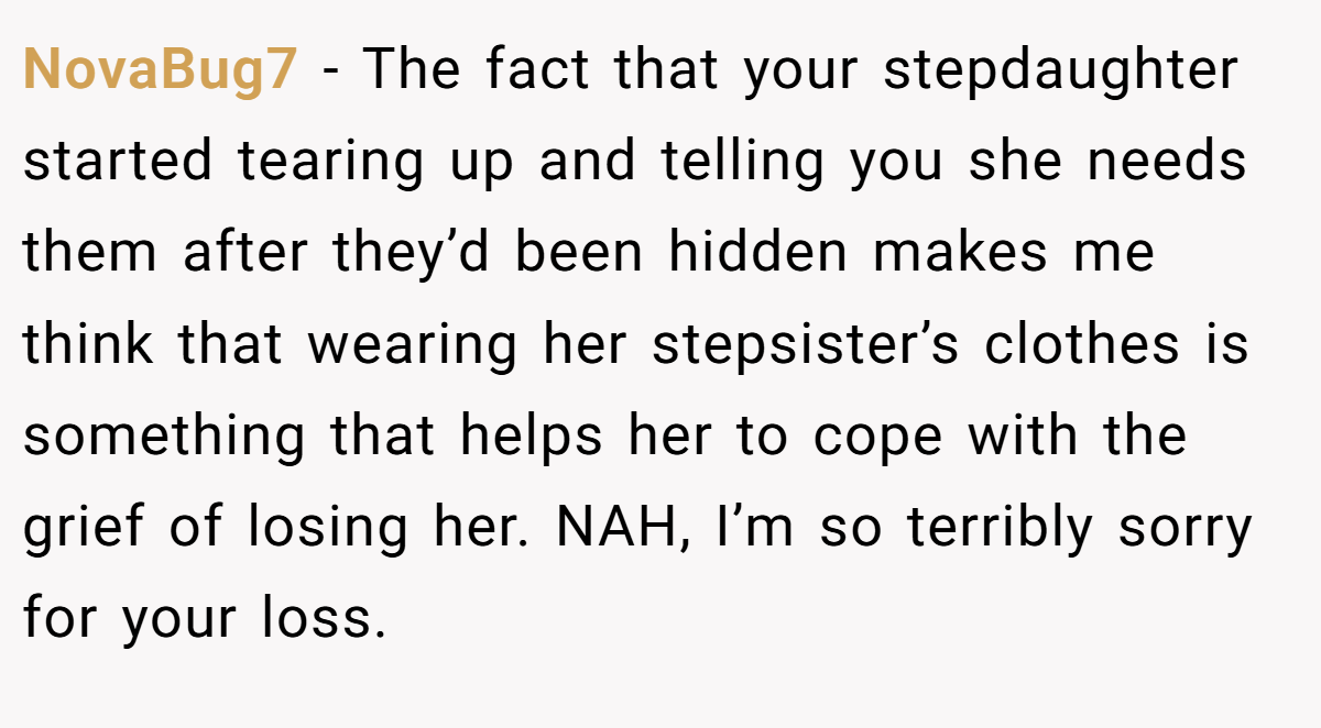 NovaBug7 − The fact that your stepdaughter started tearing up and telling you she needs them after they’d been hidden makes me think that wearing her stepsister’s clothes is something that helps her to cope with the grief of losing her. NAH, I’m so terribly sorry for your loss.