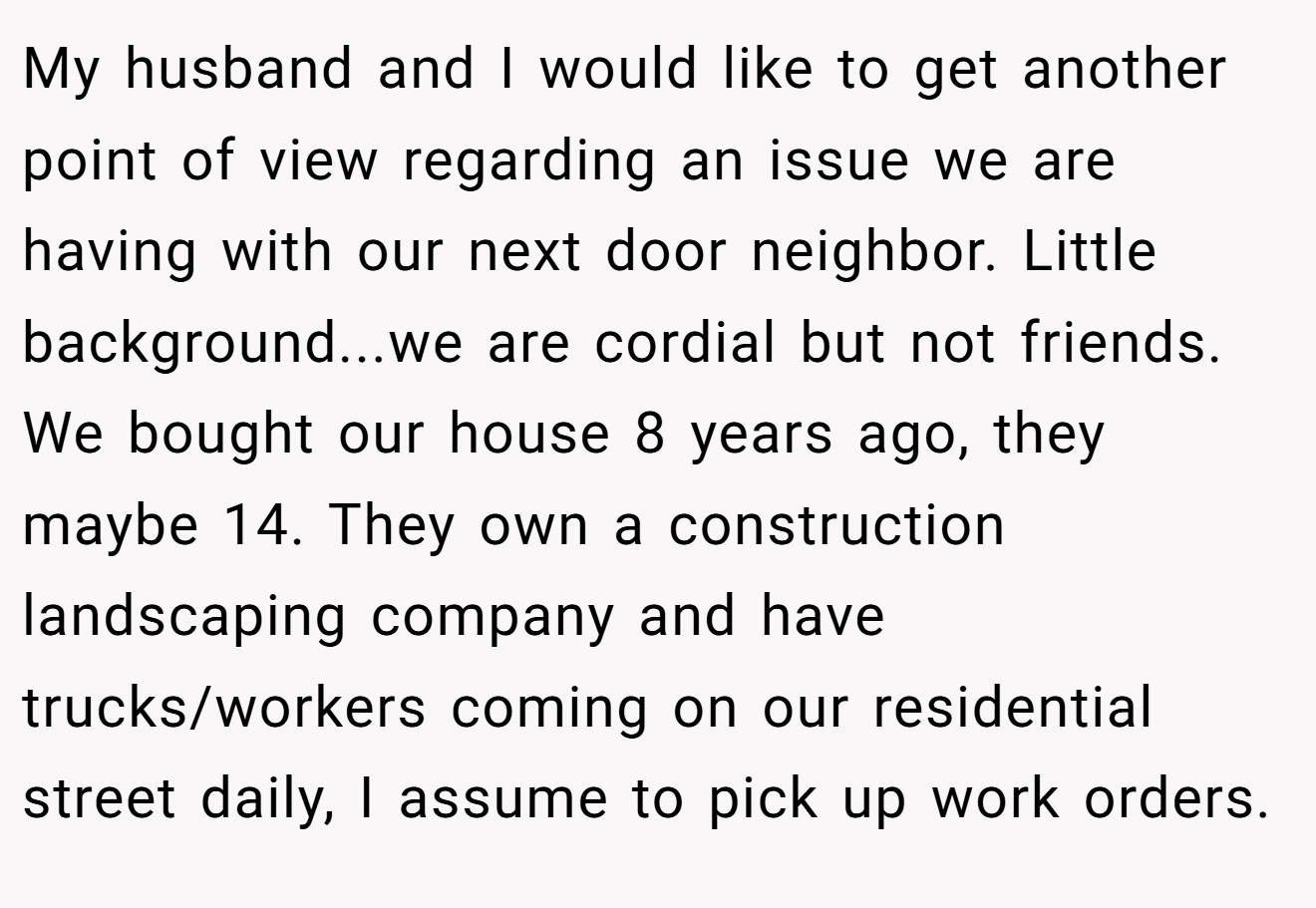My husband and I would like to get another point of view regarding an issue we are having with our next door neighbor. Little background...we are cordial but not friends. We bought our house 8 years ago, they maybe 14. They own a construction landscaping company and have trucks/workers coming on our residential street daily, I assume to pick up work orders.