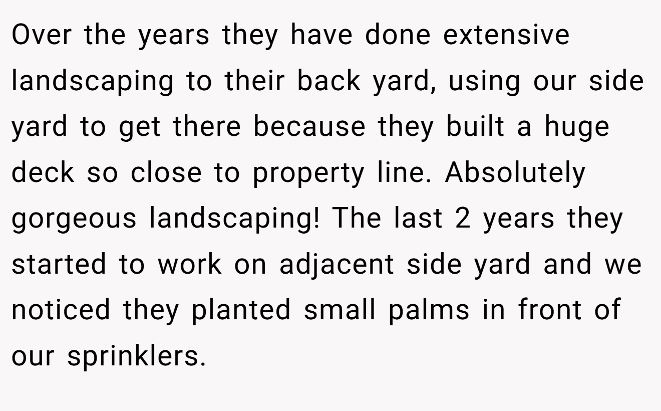 Over the years they have done extensive landscaping to their back yard, using our side yard to get there because they built a huge deck so close to property line. Absolutely gorgeous landscaping! The last 2 years they started to work on adjacent side yard and we noticed they planted small palms in front of our sprinklers.