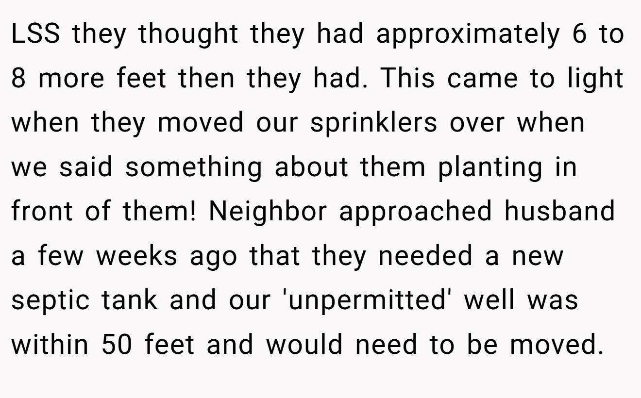 LSS they thought they had approximately 6 to 8 more feet then they had. This came to light when they moved our sprinklers over when we said something about them planting in front of them! Neighbor approached husband a few weeks ago that they needed a new septic tank and our 'unpermitted' well was within 50 feet and would need to be moved.