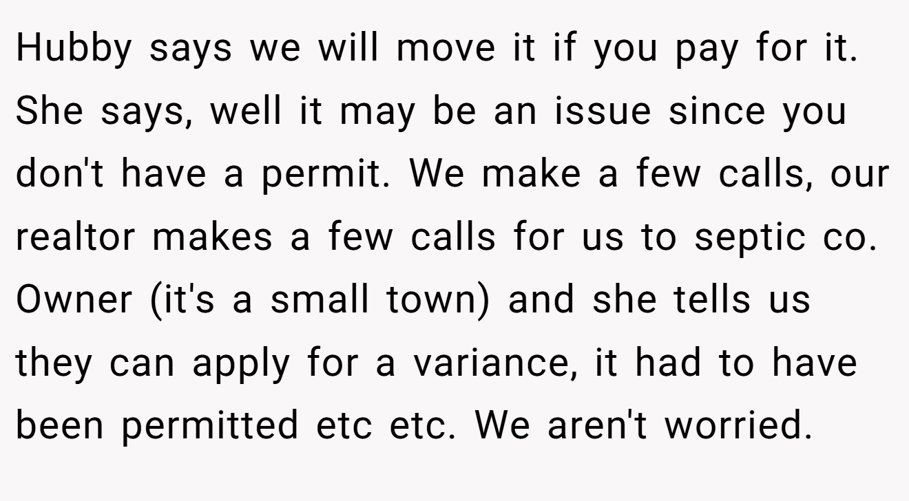 Hubby says we will move it if you pay for it. She says, well it may be an issue since you don't have a permit. We make a few calls, our realtor makes a few calls for us to septic co. Owner (it's a small town) and she tells us they can apply for a variance, it had to have been permitted etc etc. We aren't worried.