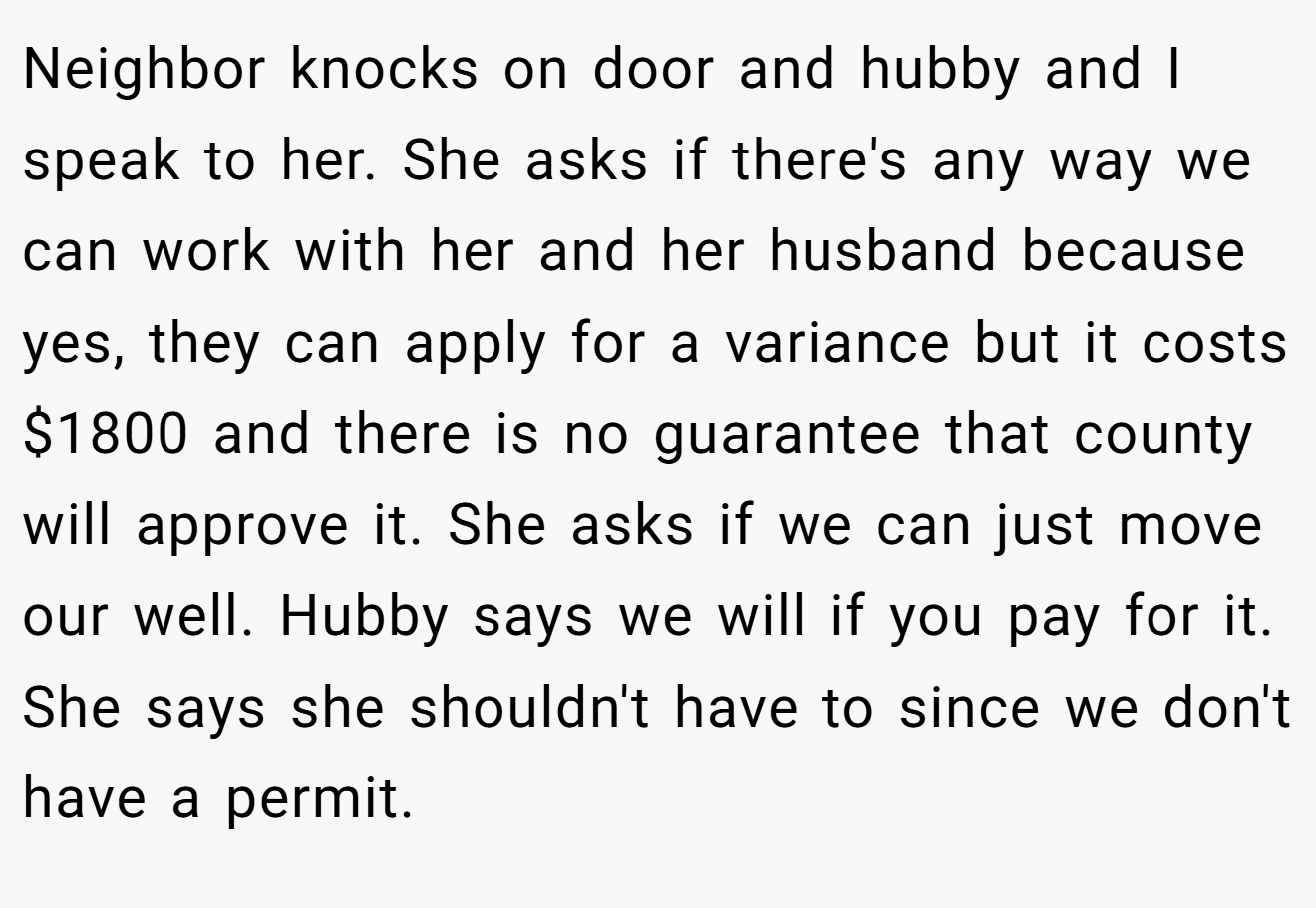 Neighbor knocks on door and hubby and I speak to her. She asks if there's any way we can work with her and her husband because yes, they can apply for a variance but it costs $1800 and there is no guarantee that county will approve it. She asks if we can just move our well. Hubby says we will if you pay for it. She says she shouldn't have to since we don't have a permit.