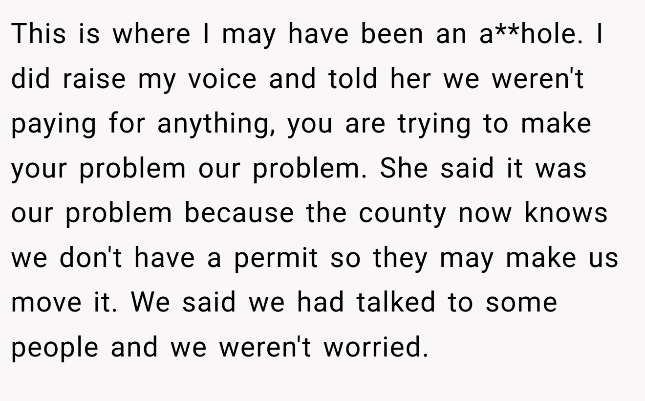 This is where I may have been an a**hole. I did raise my voice and told her we weren't paying for anything, you are trying to make your problem our problem. She said it was our problem because the county now knows we don't have a permit so they may make us move it. We said we had talked to some people and we weren't worried.
