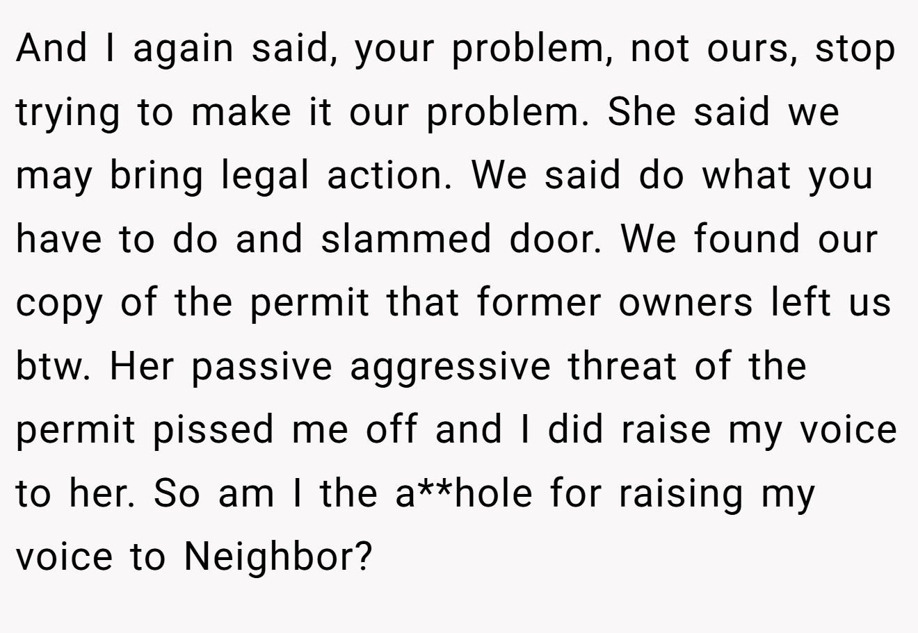 And I again said, your problem, not ours, stop trying to make it our problem. She said we may bring legal action. We said do what you have to do and slammed door. We found our copy of the permit that former owners left us btw. Her passive aggressive threat of the permit pissed me off and I did raise my voice to her. So am I the a**hole for raising my voice to Neighbor?