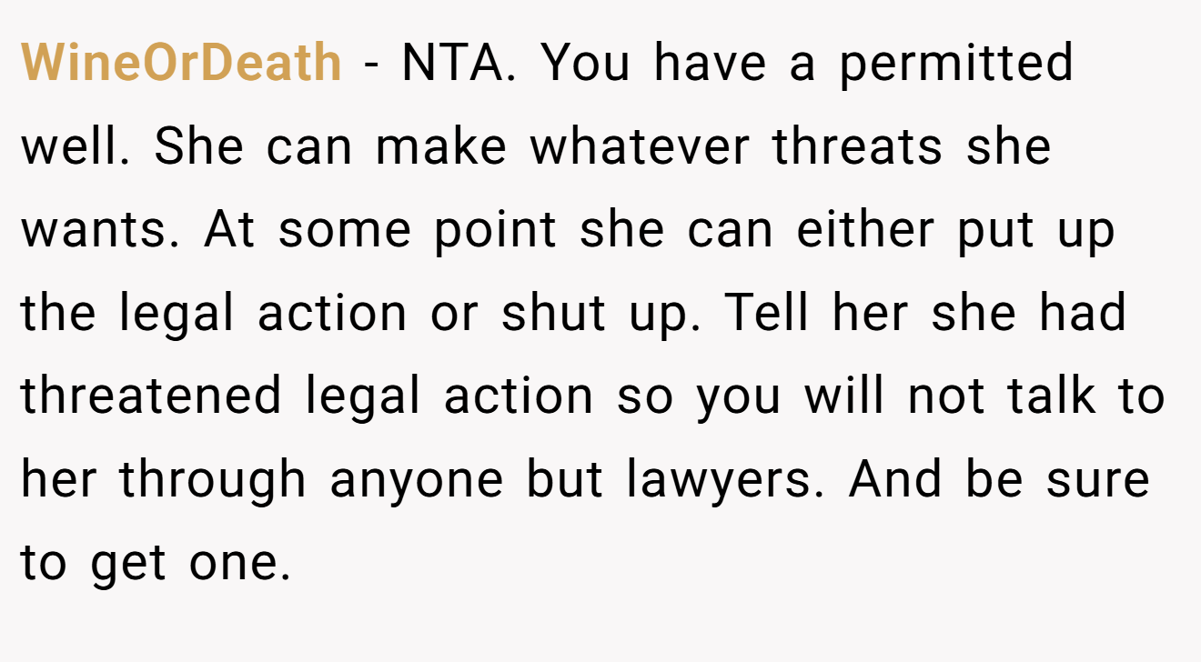 WineOrDeath − NTA. You have a permitted well. She can make whatever threats she wants. At some point she can either put up the legal action or shut up. Tell her she had threatened legal action so you will not talk to her through anyone but lawyers. And be sure to get one.