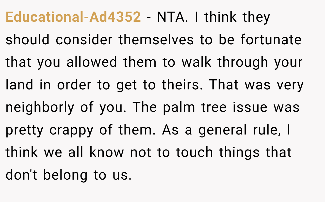 Educational-Ad4352 − NTA. I think they should consider themselves to be fortunate that you allowed them to walk through your land in order to get to theirs. That was very neighborly of you. The palm tree issue was pretty crappy of them. As a general rule, I think we all know not to touch things that don't belong to us.