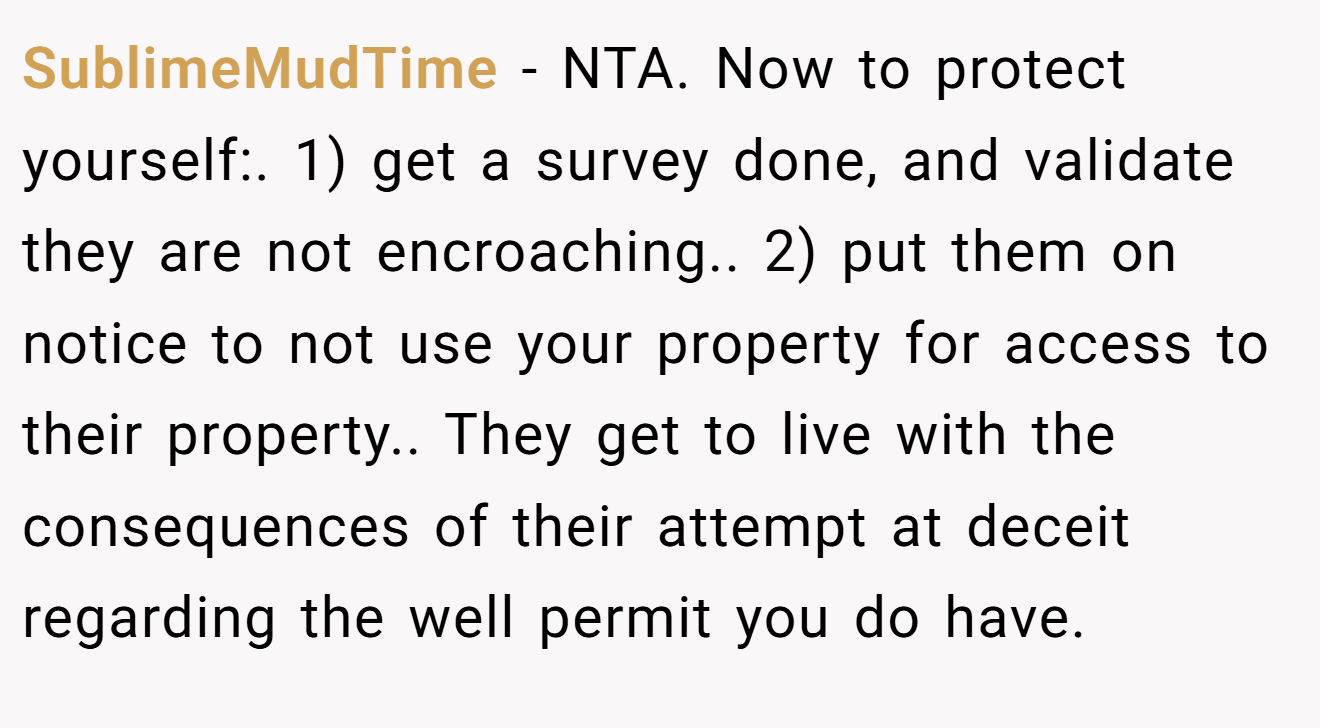 SublimeMudTime − NTA. Now to protect yourself:. 1) get a survey done, and validate they are not encroaching.. 2) put them on notice to not use your property for access to their property.. They get to live with the consequences of their attempt at deceit regarding the well permit you do have.
