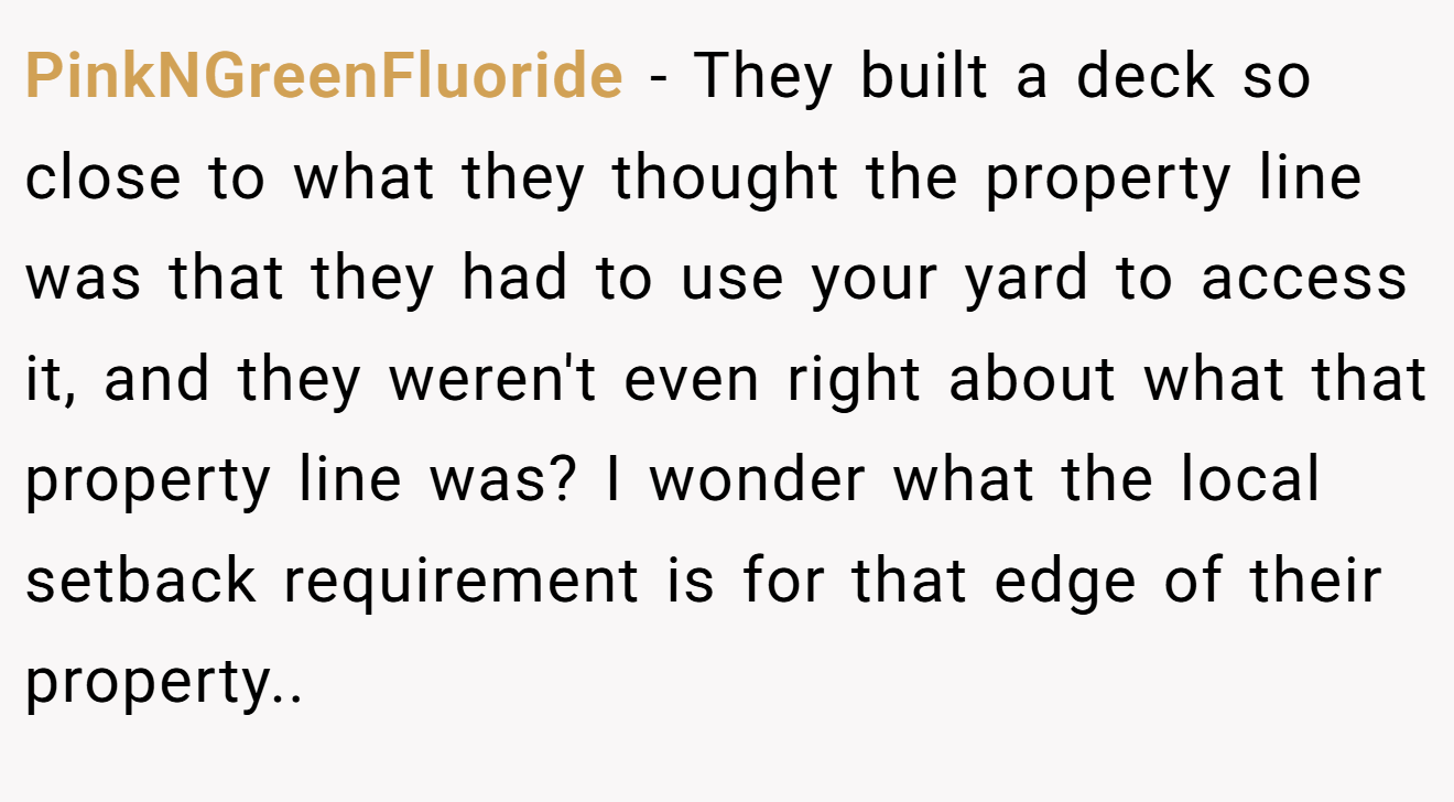 PinkNGreenFluoride − They built a deck so close to what they thought the property line was that they had to use your yard to access it, and they weren't even right about what that property line was? I wonder what the local setback requirement is for that edge of their property..