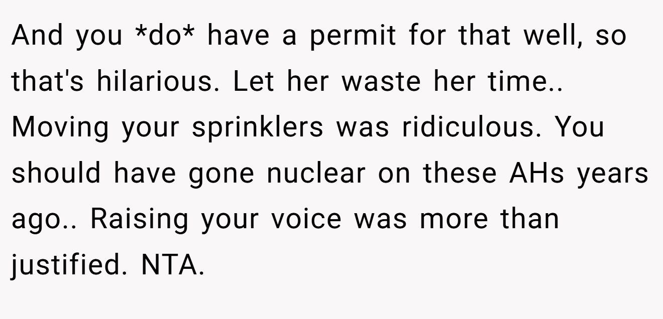 And you *do* have a permit for that well, so that's hilarious. Let her waste her time.. Moving your sprinklers was ridiculous. You should have gone nuclear on these AHs years ago.. Raising your voice was more than justified. NTA.