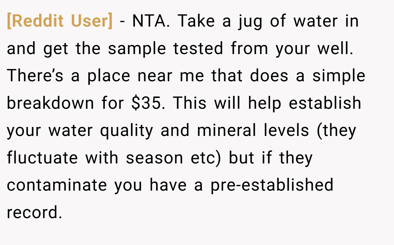 [Reddit User] − NTA. Take a jug of water in and get the sample tested from your well. There’s a place near me that does a simple breakdown for $35. This will help establish your water quality and mineral levels (they fluctuate with season etc) but if they contaminate you have a pre-established record.