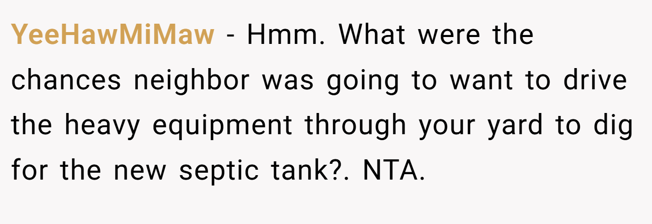 YeeHawMiMaw − Hmm. What were the chances neighbor was going to want to drive the heavy equipment through your yard to dig for the new septic tank?. NTA.