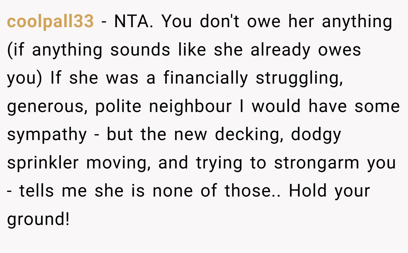 coolpall33 − NTA. You don't owe her anything (if anything sounds like she already owes you) If she was a financially struggling, generous, polite neighbour I would have some sympathy - but the new decking, dodgy sprinkler moving, and trying to strongarm you - tells me she is none of those.. Hold your ground!