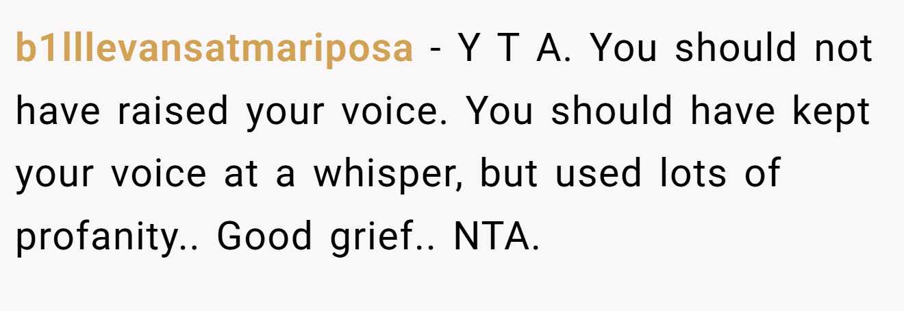 b1lllevansatmariposa − Y T A. You should not have raised your voice. You should have kept your voice at a whisper, but used lots of profanity.. Good grief.. NTA.