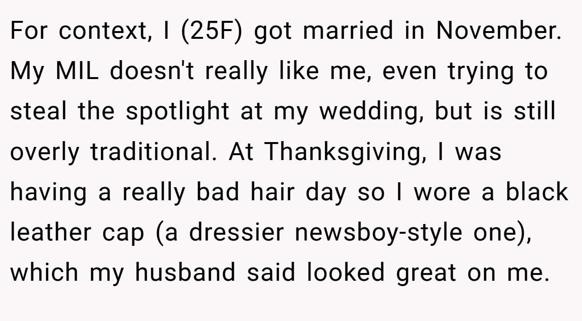 For context, I (25F) got married in November. My MIL doesn't really like me, even trying to steal the spotlight at my wedding, but is still overly traditional. At Thanksgiving, I was having a really bad hair day so I wore a black leather cap (a dressier newsboy-style one), which my husband said looked great on me.