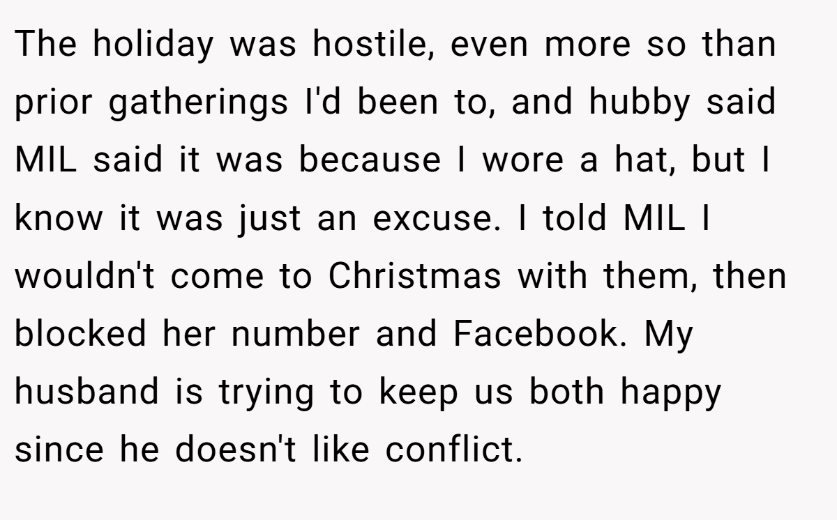 The holiday was hostile, even more so than prior gatherings I'd been to, and hubby said MIL said it was because I wore a hat, but I know it was just an excuse. I told MIL I wouldn't come to Christmas with them, then blocked her number and Facebook. My husband is trying to keep us both happy since he doesn't like conflict.